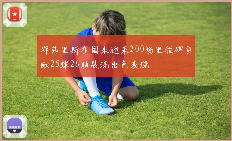 邓弗里斯在国米迎来200场里程碑贡献25球26助展现出色表现