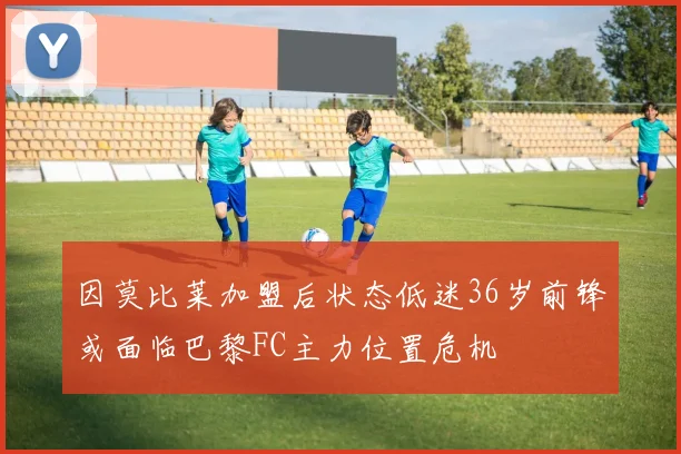 因莫比莱加盟后状态低迷36岁前锋或面临巴黎FC主力位置危机