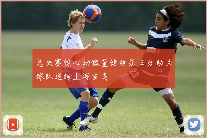 总决赛惊心动魄董健绝杀三分助力球队逆转上海玄鸟