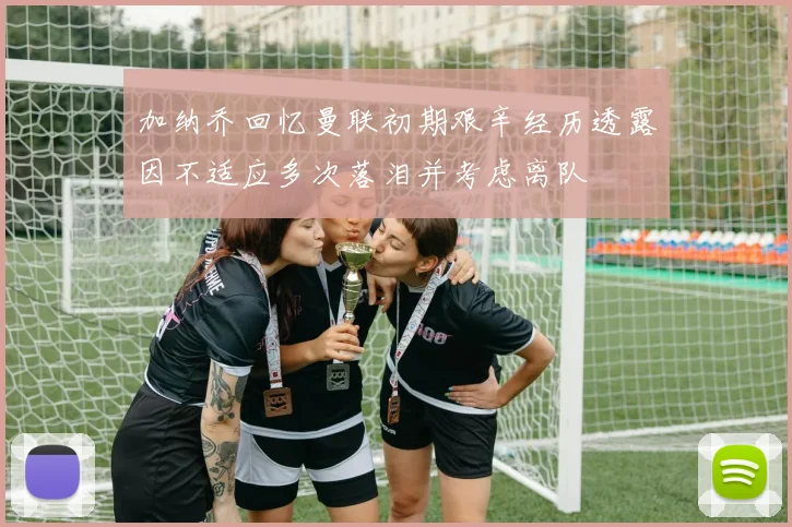 加纳乔回忆曼联初期艰辛经历透露因不适应多次落泪并考虑离队